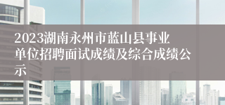 2023湖南永州市蓝山县事业单位招聘面试成绩及综合成绩公示