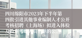 四川绵阳市2023年下半年第四批引进其他事业编制人才公开考核招聘（上海场）拟进入体检及政审考察人员名单的公告