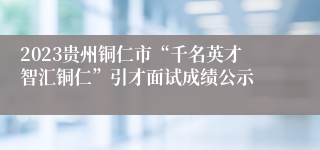 2023贵州铜仁市“千名英才智汇铜仁”引才面试成绩公示