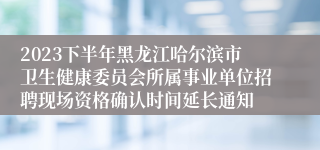 2023下半年黑龙江哈尔滨市卫生健康委员会所属事业单位招聘现场资格确认时间延长通知