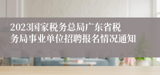 2023国家税务总局广东省税务局事业单位招聘报名情况通知