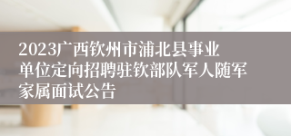 2023广西钦州市浦北县事业单位定向招聘驻钦部队军人随军家属面试公告