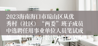 2023海南海口市琼山区从优秀村（社区）“两委”班子成员中选聘任用事业单位人员笔试成绩、笔试合格分数线及资格复审公告（第五号）