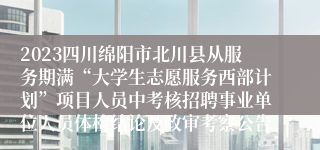 2023四川绵阳市北川县从服务期满“大学生志愿服务西部计划”项目人员中考核招聘事业单位人员体检结论及政审考察公告