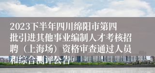 2023下半年四川绵阳市第四批引进其他事业编制人才考核招聘（上海场）资格审查通过人员和综合测评公告