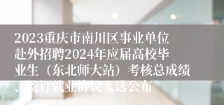 2023重庆市南川区事业单位赴外招聘2024年应届高校毕业生（东北师大站）考核总成绩、签订就业协议人选公布