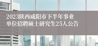 2023陕西咸阳市下半年事业单位招聘硕士研究生25人公告