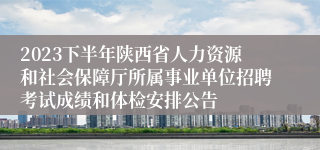 2023下半年陕西省人力资源和社会保障厅所属事业单位招聘考试成绩和体检安排公告