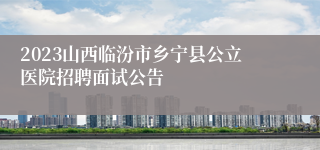 2023山西临汾市乡宁县公立医院招聘面试公告