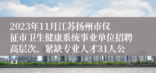 2023年11月江苏扬州市仪征市卫生健康系统事业单位招聘高层次、紧缺专业人才31人公告