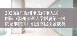 2023浙江温州市龙港市人民医院（温州医科大学附属第一医院龙港院区）引进高层次紧缺类医疗卫生人才5人公告