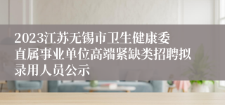 2023江苏无锡市卫生健康委直属事业单位高端紧缺类招聘拟录用人员公示