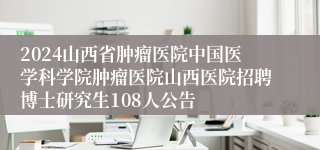 2024山西省肿瘤医院中国医学科学院肿瘤医院山西医院招聘博士研究生108人公告