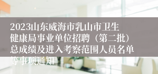 2023山东威海市乳山市卫生健康局事业单位招聘（第二批）总成绩及进入考察范围人员名单等事项通知