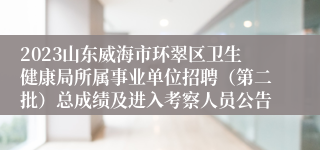 2023山东威海市环翠区卫生健康局所属事业单位招聘（第二批）总成绩及进入考察人员公告