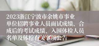 2023浙江宁波市余姚市事业单位招聘事业人员面试成绩、合成后的考试成绩、入围体检人员名单及体检有关事项公告