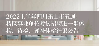 2022上半年四川乐山市五通桥区事业单位考试招聘进一步体检、待检、递补体检结果公告