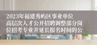 2023年福建秀屿区事业单位高层次人才公开招聘调整部分岗位招考专业并延长报名时间的公告