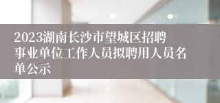 2023湖南长沙市望城区招聘事业单位工作人员拟聘用人员名单公示