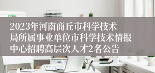 2023年河南商丘市科学技术局所属事业单位市科学技术情报中心招聘高层次人才2名公告