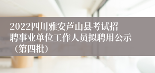 2022四川雅安芦山县考试招聘事业单位工作人员拟聘用公示（第四批）