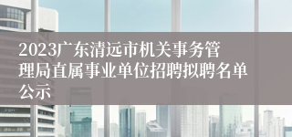 2023广东清远市机关事务管理局直属事业单位招聘拟聘名单公示