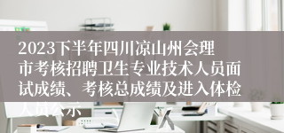 2023下半年四川凉山州会理市考核招聘卫生专业技术人员面试成绩、考核总成绩及进入体检人员公示