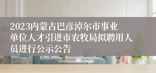 2023内蒙古巴彦淖尔市事业单位人才引进市农牧局拟聘用人员进行公示公告