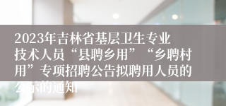 2023年吉林省基层卫生专业技术人员“县聘乡用”“乡聘村用”专项招聘公告拟聘用人员的公示的通知