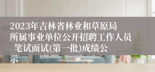 2023年吉林省林业和草原局所属事业单位公开招聘工作人员  笔试面试(第一批)成绩公示