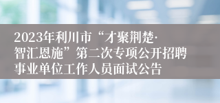 2023年利川市“才聚荆楚·智汇恩施”第二次专项公开招聘事业单位工作人员面试公告