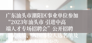 广东汕头市潮阳区事业单位参加“2023年汕头市 引进中高端人才专场招聘会”公开招聘 面试成绩、入围体检人选名单及体检 等有关事项的公告