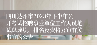 四川达州市2023年下半年公开考试招聘事业单位工作人员笔试总成绩、排名及资格复审有关事宜的公告