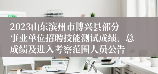 2023山东滨州市博兴县部分事业单位招聘技能测试成绩、总成绩及进入考察范围人员公告