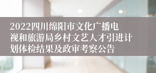 2022四川绵阳市文化广播电视和旅游局乡村文艺人才引进计划体检结果及政审考察公告