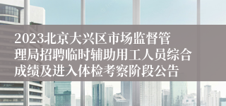 2023北京大兴区市场监督管理局招聘临时辅助用工人员综合成绩及进入体检考察阶段公告