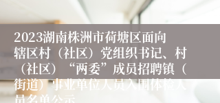 2023湖南株洲市荷塘区面向辖区村（社区）党组织书记、村（社区）“两委”成员招聘镇（街道）事业单位人员入围体检人员名单公示