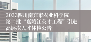 2023四川南充市农业科学院第二批“嘉陵江英才工程”引进高层次人才体检公告