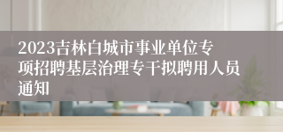 2023吉林白城市事业单位专项招聘基层治理专干拟聘用人员通知