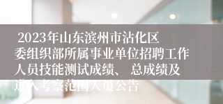  2023年山东滨州市沾化区委组织部所属事业单位招聘工作人员技能测试成绩、 总成绩及进入考察范围人员公告