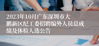 2023年10月广东深圳市大鹏新区纪工委招聘编外人员总成绩及体检人选公告