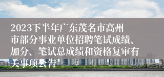 2023下半年广东茂名市高州市部分事业单位招聘笔试成绩、加分、笔试总成绩和资格复审有关事项公告