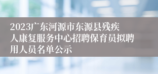 2023广东河源市东源县残疾人康复服务中心招聘保育员拟聘用人员名单公示