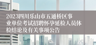 2023四川乐山市五通桥区事业单位考试招聘怀孕延检人员体检结论及有关事项公告