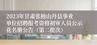 2023年甘肃张掖山丹县事业单位招聘报考资格初审人员公示花名册公告（第二批次）