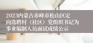 2023内蒙古赤峰市松山区定向选聘村（社区）党组织书记为事业编制人员面试成绩公示