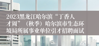 2023黑龙江哈尔滨“丁香人才周”（秋季）哈尔滨市生态环境局所属事业单位引才招聘面试通知