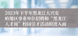 2023年下半年黑龙江大兴安岭地区事业单位招聘和“黑龙江人才周”校园引才活动拟进入面试人员名单