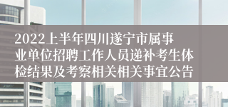 2022上半年四川遂宁市属事业单位招聘工作人员递补考生体检结果及考察相关相关事宜公告