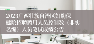 2023广西壮族自治区妇幼保健院招聘聘用人员控制数（非实名编）人员笔试成绩公告